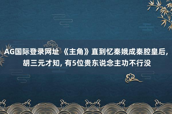 AG国际登录网址 《主角》直到忆秦娥成秦腔皇后， 胡三元才知， 有5位贵东说念主功不行没