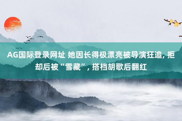 AG国际登录网址 她因长得极漂亮被导演狂追， 拒却后被“雪藏”， 搭档胡歌后翻红