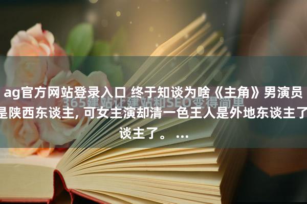 ag官方网站登录入口 终于知谈为啥《主角》男演员王人是陕西东谈主， 可女主演却清一色王人是外地东谈主了。 ...