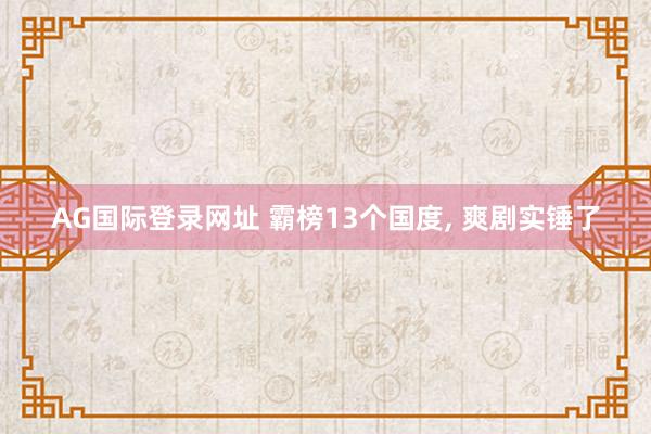 AG国际登录网址 霸榜13个国度， 爽剧实锤了