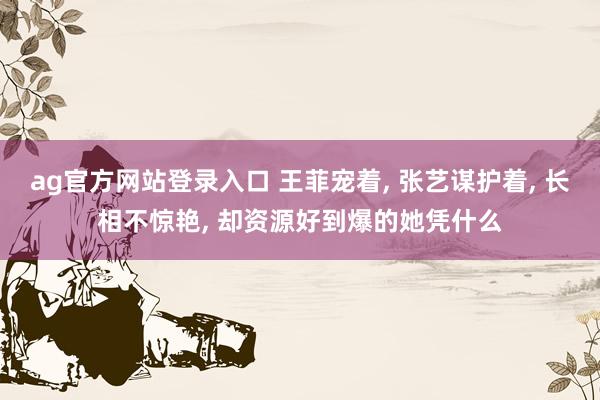 ag官方网站登录入口 王菲宠着, 张艺谋护着, 长相不惊艳, 却资源好到爆的她凭什么