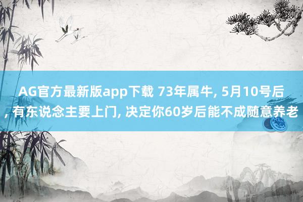 AG官方最新版app下载 73年属牛， 5月10号后， 有东说念主要上门， 决定你60岁后能不成随意养老