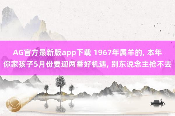 AG官方最新版app下载 1967年属羊的， 本年你家孩子5月份要迎两番好机遇， 别东说念主抢不去
