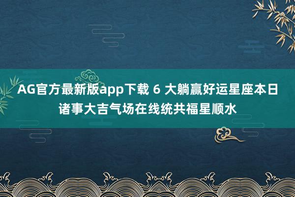 AG官方最新版app下载 6 大躺赢好运星座本日诸事大吉气场在线统共福星顺水