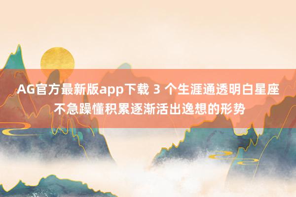 AG官方最新版app下载 3 个生涯通透明白星座 不急躁懂积累逐渐活出逸想的形势