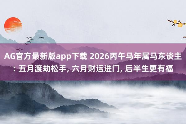AG官方最新版app下载 2026丙午马年属马东谈主: 五月渡劫松手， 六月财运进门， 后半生更有福