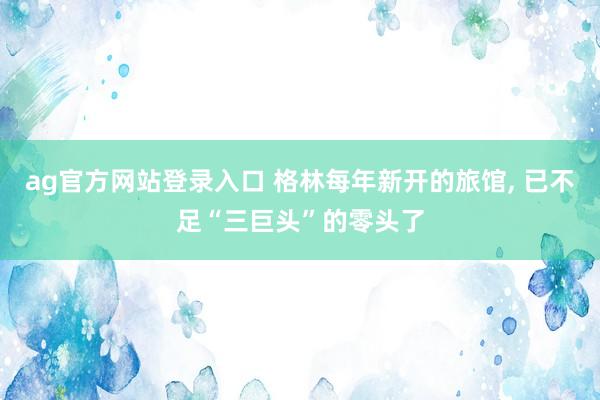 ag官方网站登录入口 格林每年新开的旅馆， 已不足“三巨头”的零头了