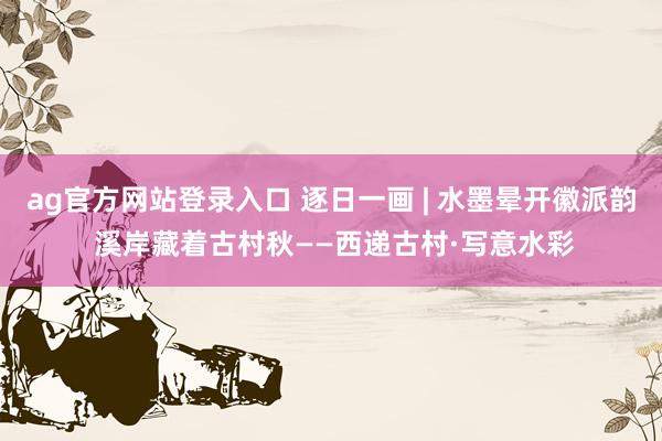 ag官方网站登录入口 逐日一画 | 水墨晕开徽派韵 溪岸藏着古村秋——西递古村·写意水彩