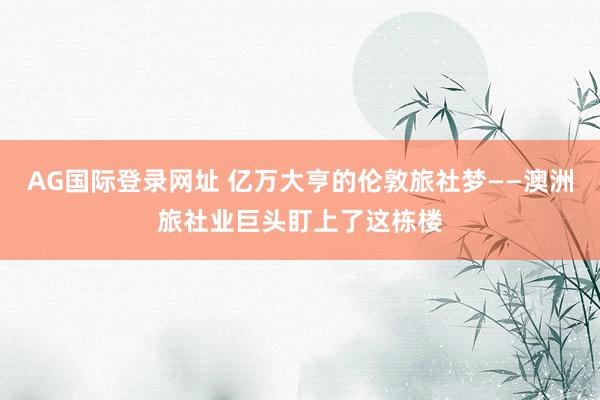 AG国际登录网址 亿万大亨的伦敦旅社梦——澳洲旅社业巨头盯上了这栋楼