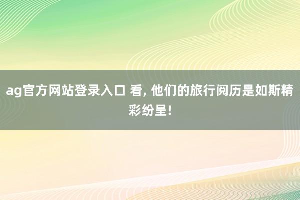 ag官方网站登录入口 看， 他们的旅行阅历是如斯精彩纷呈!