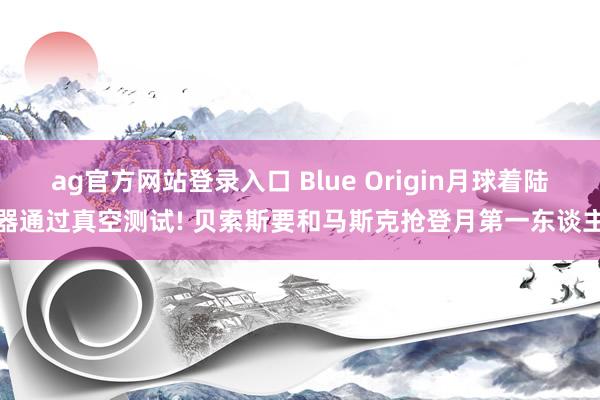 ag官方网站登录入口 Blue Origin月球着陆器通过真空测试! 贝索斯要和马斯克抢登月第一东谈主