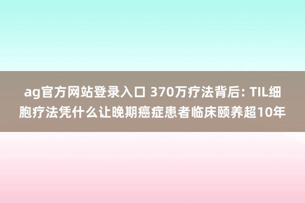ag官方网站登录入口 370万疗法背后: TIL细胞疗法凭什么让晚期癌症患者临床颐养超10年