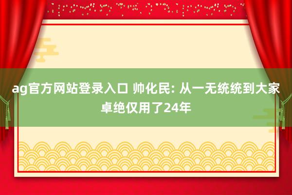ag官方网站登录入口 帅化民: 从一无统统到大家卓绝仅用了24年