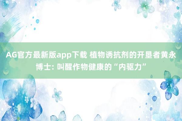 AG官方最新版app下载 植物诱抗剂的开垦者黄永博士: 叫醒作物健康的“内驱力”