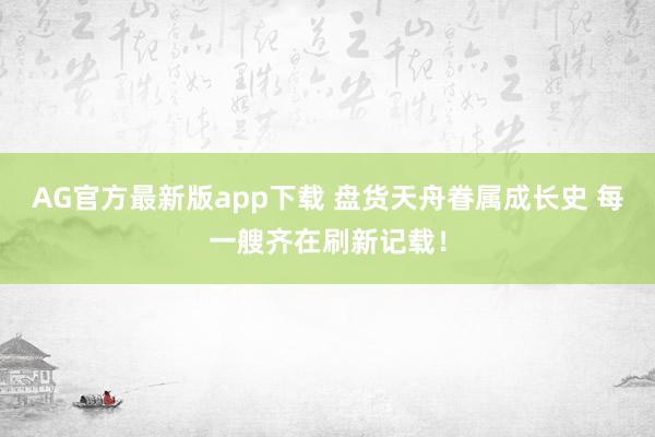 AG官方最新版app下载 盘货天舟眷属成长史 每一艘齐在刷新记载！