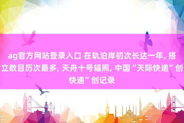 ag官方网站登录入口 在轨泊岸初次长达一年， 搭载树立数目历次最多， 天舟十号辐照， 中国“天际快递”创记录