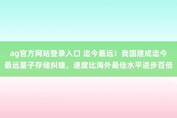 ag官方网站登录入口 迄今最远！我国建成迄今最远量子存储纠缠，速度比海外最佳水平进步百倍
