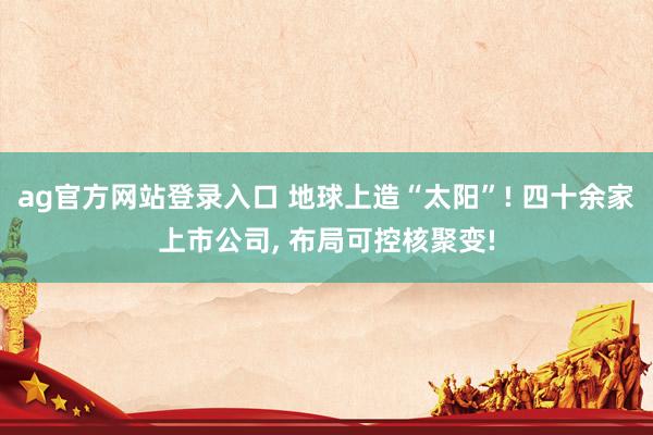 ag官方网站登录入口 地球上造“太阳”! 四十余家上市公司， 布局可控核聚变!