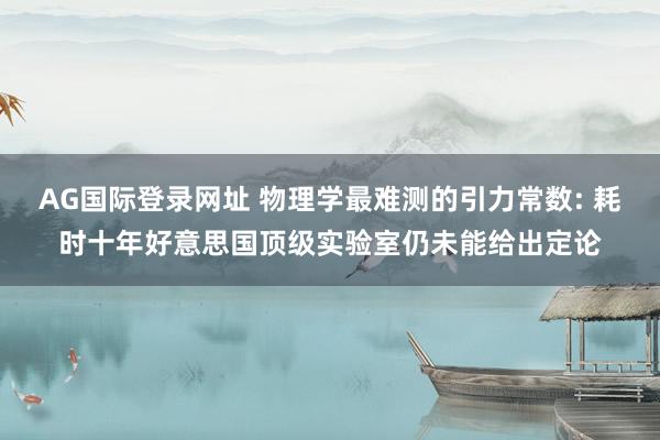 AG国际登录网址 物理学最难测的引力常数: 耗时十年好意思国顶级实验室仍未能给出定论