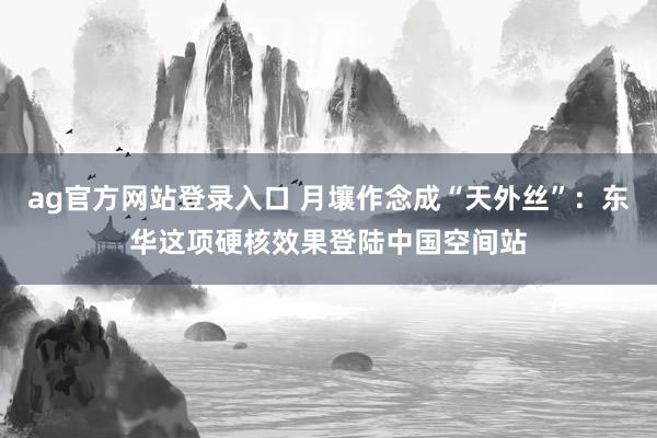 ag官方网站登录入口 月壤作念成“天外丝”：东华这项硬核效果登陆中国空间站