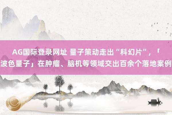 AG国际登录网址 量子策动走出“科幻片”， 「波色量子」在肿瘤、脑机等领域交出百余个落地案例