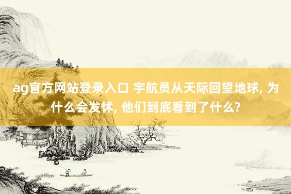 ag官方网站登录入口 宇航员从天际回望地球， 为什么会发怵， 他们到底看到了什么?