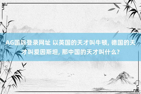 AG国际登录网址 以英国的天才叫牛顿， 德国的天才叫爱因斯坦， 那中国的天才叫什么?