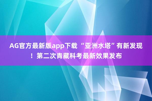 AG官方最新版app下载 “亚洲水塔”有新发现！第二次青藏科考最新效果发布