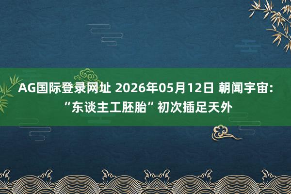 AG国际登录网址 2026年05月12日 朝闻宇宙: “东谈主工胚胎”初次插足天外