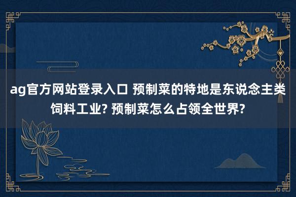 ag官方网站登录入口 预制菜的特地是东说念主类饲料工业? 预制菜怎么占领全世界?
