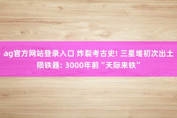 ag官方网站登录入口 炸裂考古史! 三星堆初次出土陨铁器: 3000年前“天际来铁”