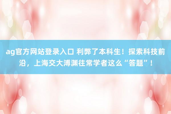 ag官方网站登录入口 利弊了本科生!探索科技前沿,上海交大溥渊往常学者这么“答题”!