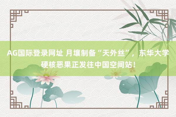 AG国际登录网址 月壤制备“天外丝”,东华大学硬核恶果正发往中国空间站!