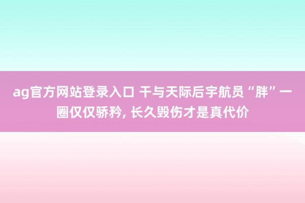 ag官方网站登录入口 干与天际后宇航员“胖”一圈仅仅骄矜, 长久毁伤才是真代价