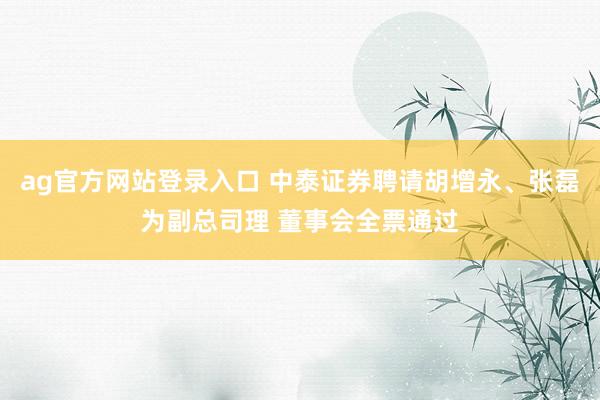 ag官方网站登录入口 中泰证券聘请胡增永、张磊为副总司理 董事会全票通过