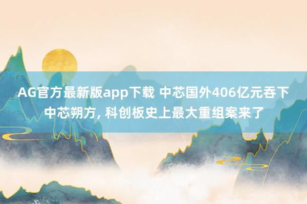 AG官方最新版app下载 中芯国外406亿元吞下中芯朔方， 科创板史上最大重组案来了