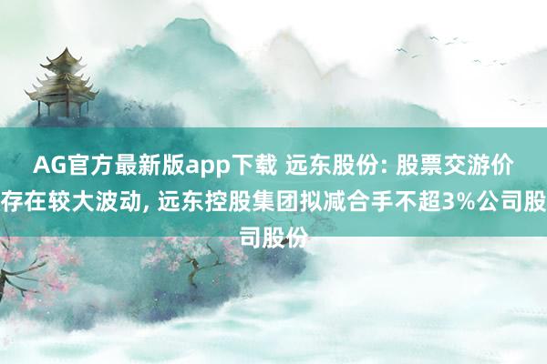 AG官方最新版app下载 远东股份: 股票交游价钱存在较大波动， 远东控股集团拟减合手不超3%公司股份