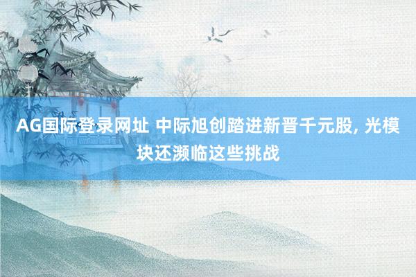AG国际登录网址 中际旭创踏进新晋千元股， 光模块还濒临这些挑战