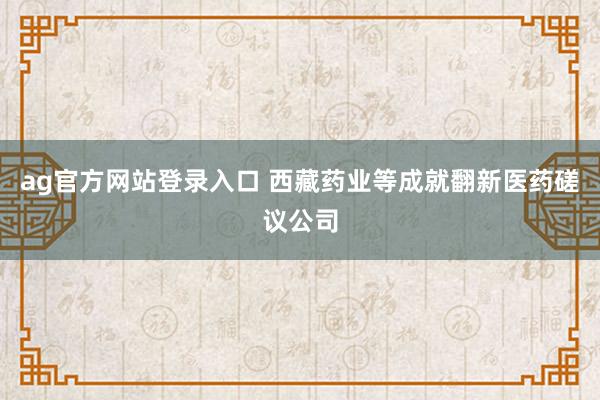 ag官方网站登录入口 西藏药业等成就翻新医药磋议公司