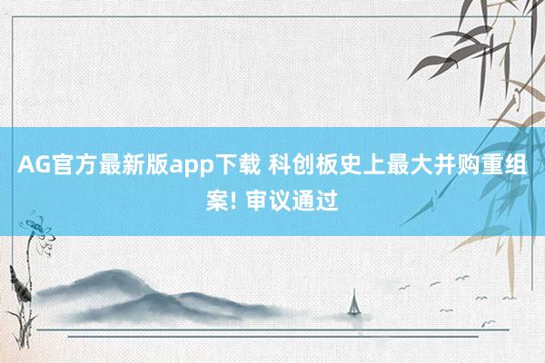 AG官方最新版app下载 科创板史上最大并购重组案! 审议通过