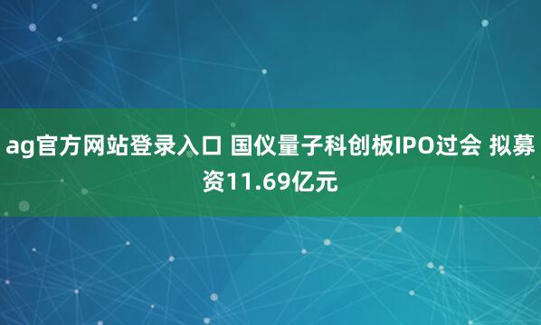ag官方网站登录入口 国仪量子科创板IPO过会 拟募资11.69亿元