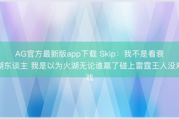 AG官方最新版app下载 Skip：我不是看衰湖东谈主 我是以为火湖无论谁赢了碰上雷霆王人没戏