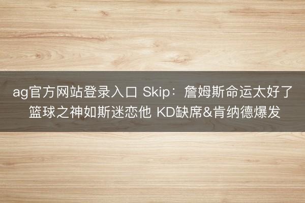 ag官方网站登录入口 Skip：詹姆斯命运太好了 篮球之神如斯迷恋他 KD缺席&肯纳德爆发