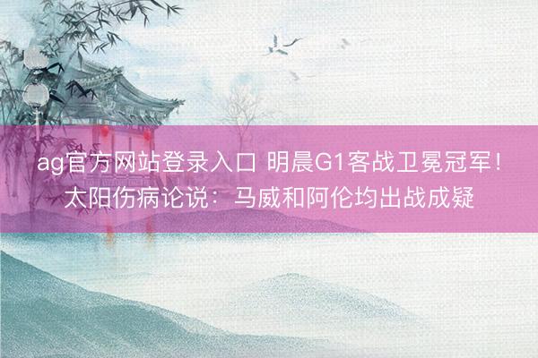 ag官方网站登录入口 明晨G1客战卫冕冠军！太阳伤病论说：马威和阿伦均出战成疑