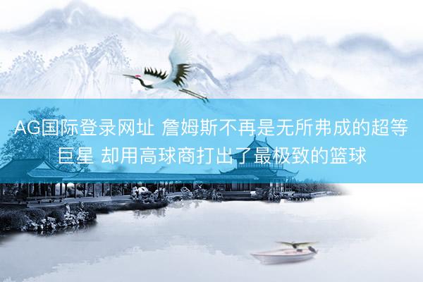 AG国际登录网址 詹姆斯不再是无所弗成的超等巨星 却用高球商打出了最极致的篮球