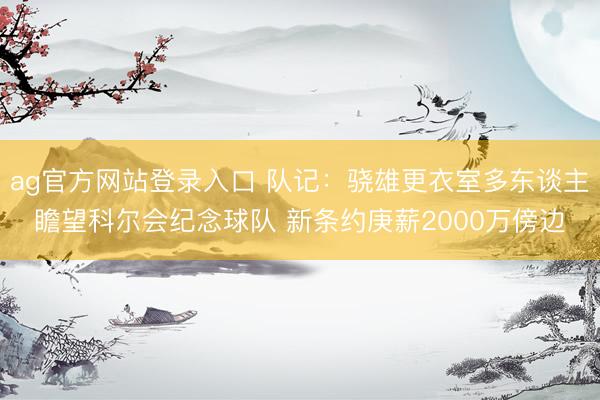 ag官方网站登录入口 队记：骁雄更衣室多东谈主瞻望科尔会纪念球队 新条约庚薪2000万傍边