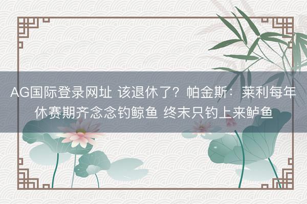 AG国际登录网址 该退休了？帕金斯：莱利每年休赛期齐念念钓鲸鱼 终末只钓上来鲈鱼