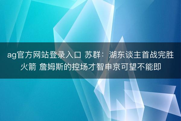 ag官方网站登录入口 苏群：湖东谈主首战完胜火箭 詹姆斯的控场才智申京可望不能即
