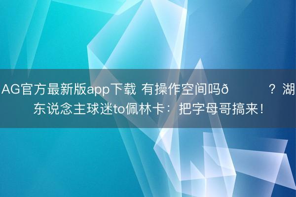 AG官方最新版app下载 有操作空间吗😂？湖东说念主球迷to佩林卡：把字母哥搞来！