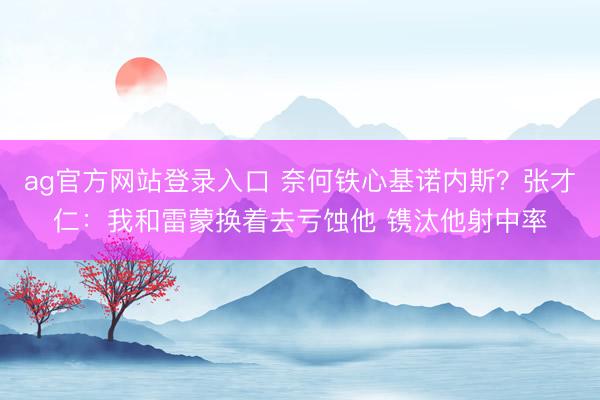ag官方网站登录入口 奈何铁心基诺内斯？张才仁：我和雷蒙换着去亏蚀他 镌汰他射中率
